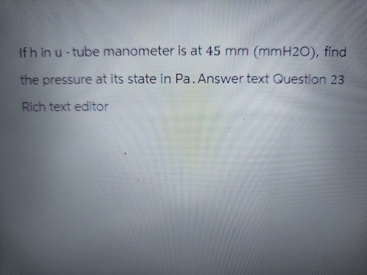 If h in u-tube manometer is at 45 mm (mmH2O), find
the pressure at its state in Pa. Answer text Question 23
Rich text editor