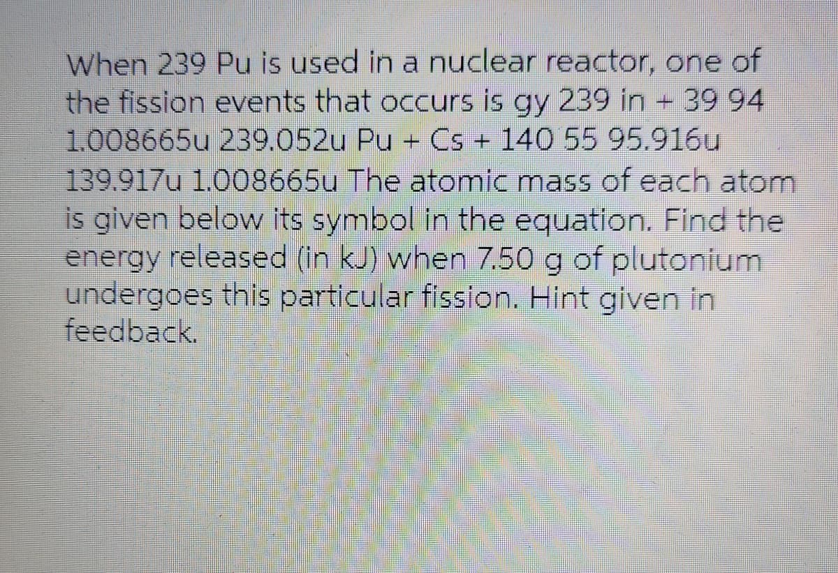 When 239 Pu is used in a nuclear reactor, one of
the fission events that occurs is gy 239 in + 39 94
1.008665u 239.052u Pu + Cs + 140 55 95.916u
139.917u 1.008665u The atomic mass of each atom
is given below its symbol in the equation. Find the
energy released (in kJ) when 7.50 g of plutonium
undergoes this particular fission. Hint given in
feedback.