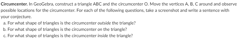 Circumcenter. In GeoGebra, construct a triangle ABC and the circumcenter O. Move the vertices A, B, C around and observe
possible locations for the circumcenter. For each of the following questions, take a screenshot and write a sentence with
your conjecture.
a. For what shape of triangles is the circumcenter outside the triangle?
b. For what shape of triangles is the circumcenter on the triangle?
c. For what shape of triangles is the circumcenter inside the triangle?
