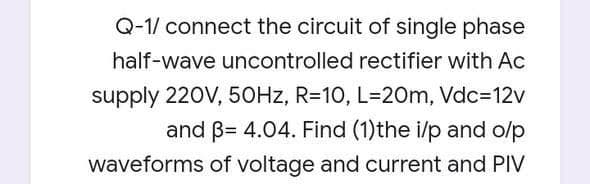 Q-1/ connect the circuit of single phase
half-wave uncontrolled rectifier with Ac
supply 220V, 50HZ, R=10, L=20m, Vdc=12v
and B= 4.04. Find (1)the i/p and o/p
waveforms of voltage and current and PIV
