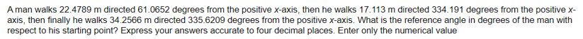 A man walks 22.4789 m directed 61.0652 degrees from the positive x-axis, then he walks 17.113 m directed 334.191 degrees from the positive x-
axis, then finally he walks 34.2566 m directed 335.6209 degrees from the positive x-axis. What is the reference angle in degrees of the man with
respect to his starting point? Express your answers accurate to four decimal places. Enter only the numerical value
