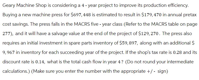 Geary Machine Shop is considering a 4-year project to improve its production efficiency.
Buying a new machine press for $697,448 is estimated to result in $179,470 in annual pretax
cost savings. The press falls in the MACRS five-year class (Refer to the MACRS table on page
277), and it will have a salvage value at the end of the project of $129,270. The press also
requires an initial investment in spare parts inventory of $59,897, along with an additional $
9,967 in inventory for each succeeding year of the project. If the shop's tax rate is 0.28 and its
discount rate is 0.14, what is the total cash flow in year 4? (Do not round your intermediate
calculations.) (Make sure you enter the number with the appropriate +/- sign)