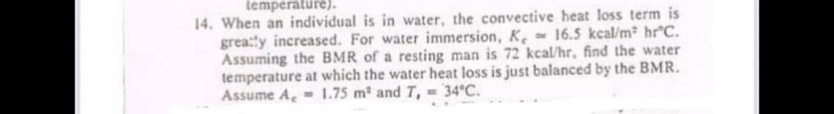 temperature).
14. When an individual is in water, the convective heat loss term is
grea:ty increased. For water immersion, K. 16.5 kcal/m hr C.
Assuming the BMR of a resting man is 72 kcal/hr, find the water
temperature at which the water heat loss is just balanced by the BMR.
Assume A, 1.75 m2 and T, 34°C.
