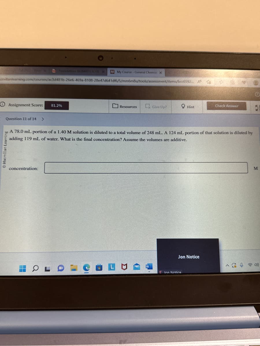 Foundations BIOMATH REVIE X
cmillanlearning.com/courses/ac3d481b-26e6-469a-8108-28e47d641df6/5/mm6m8u/tools/assessment/items/bcc6592... A to
Assignment Score:
Question 11 of 14 >
HT
concentration:
81.2%
My Course - General Chemist X
Resources
Give Up?
Hint
A 78.0 mL portion of a 1.40 M solution is diluted to a total volume of 248 mL. A 124 mL portion of that solution is diluted by
adding 119 mL of water. What is the final concentration? Assume the volumes are additive.
Jon Notice
Ion Notice
Check Answer
Ⓒ
M