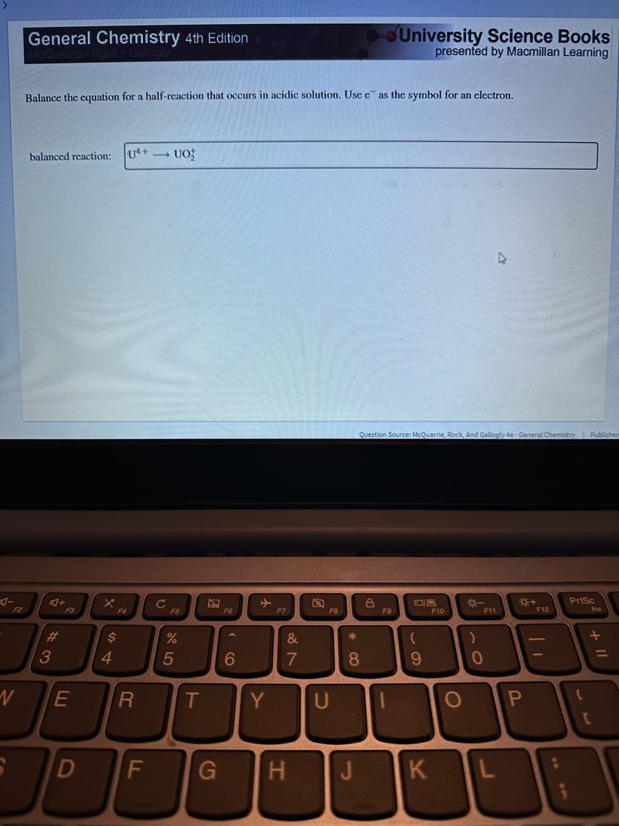 F2
N
General Chemistry 4th Edition
Gallogiy
Balance the equation for a half-reaction that occurs in acidic solution. Use e as the symbol for an electron.
balanced reaction:
4+
#3
F3
D
F4
$
4
14+5> UO
E R
F
C
F5
%
5
T
D
G
F6
6
Y
F7
&
7
H
F8
U
* 00
8
J
Question Source: McQuarrie, Rock, And Gallogly 4e - General Chemistry Publisher
8
University Science Books
presented by Macmillan Learning
F9
-
09
(
9
K
F10
--
)
F11
0
4
L
P
{+
F12
:
PrtSc
{
Ins
+ 11
[