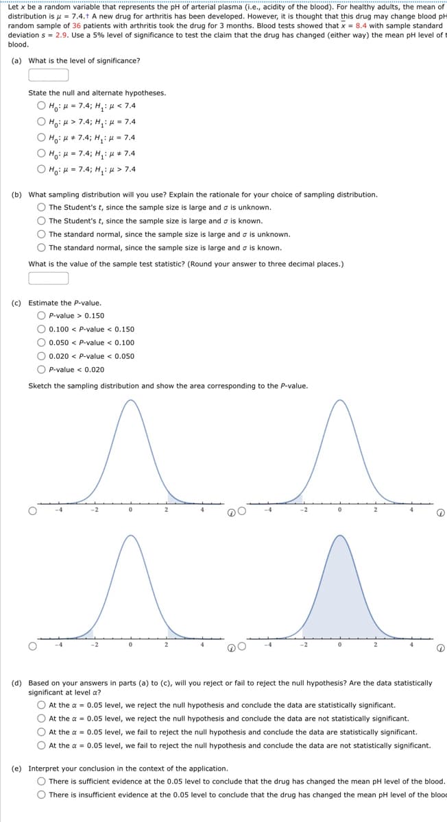 Let x be a random variable that represents the pH of arterial plasma (i.e., acidity of the blood). For healthy adults, the mean of
distribution is μ = 7.4.+ A new drug for arthritis has been developed. However, it is thought that this drug may change blood pH
random sample of 36 patients with arthritis took the drug for 3 months. Blood tests showed that x = 8.4 with sample standard
deviation s = 2.9. Use a 5% level of significance to test the claim that the drug has changed (either way) the mean pH level of t
blood.
(a) What is the level of significance?
State the null and alternate hypotheses.
OHH 7.4; H:<7.4
• Но* 7.4; Н1:= 7.4
(b) What sampling distribution will you use? Explain the rationale for your choice of sampling distribution.
The Student's t, since the sample size is large and is unknown.
The Student's t, since the sample size is large and σ is known.
The standard normal, since the sample size is large and σ is unknown.
The standard normal, since the sample size is large and a is known.
What is the value of the sample test statistic? (Round your answer to three decimal places.)
(c) Estimate the P-value.
P-value > 0.150
0.100 < P-value <0.150
0.050 < P-value <0.100
0.020 < P-value < 0.050
P-value < 0.020
Sketch the sampling distribution and show the area corresponding to the P-value.
2
(d) Based on your answers in parts (a) to (c), will you reject or fail to reject the null hypothesis? Are the data statistically
significant at level a?
At the a=0.05 level, we reject the null hypothesis and conclude the data are statistically significant.
At the a=0.05 level, we reject the null hypothesis and conclude the data are not statistically significant.
At the a=0.05 level, we fail to reject the null hypothesis and conclude the data are statistically significant.
At the a=0.05 level, we fail to reject the null hypothesis and conclude the data are not statistically significant.
(e) Interpret your conclusion in the context of the application.
There is sufficient evidence at the 0.05 level to conclude that the drug has changed the mean pH level of the blood.
There is insufficient evidence at the 0.05 level to conclude that the drug has changed the mean pH level of the blood