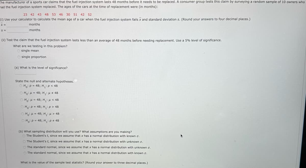 The manufacturer of a sports car claims that the fuel injection system lasts 48 months before it needs to be replaced. A consumer group tests this claim by surveying a random sample of 10 owners who
had the fuel injection system replaced. The ages of the cars at the time of replacement were (in months):
23 42 43 48 53 46 30 51 42 52
(i) Use your calculator to calculate the mean age of a car when the fuel injection system fails x and standard deviation s. (Round your answers to four decimal places.)
x =
S=
months
months
(ii) Test the claim that the fuel injection system lasts less than an average of 48 months before needing replacement. Use a 5% level of significance.
What are we testing in this problem?
Osingle mean
O single proportion
(a) What is the level of significance?
State the null and alternate hypotheses.
Ho P = 48; H₁: p < 48
© Ho R = 48; H: "#48
OH
= 48; H₁: < 48
Hop = 48; H₁: > 8
H₁ = 48; H₁: >48
OH P = 48; H₁: P + 48
(b) What sampling distribution will you use? What assumptions are you making?
The Student's t, since we assume that x has a normal distribution with known σ.
The Student's t, since we assume that x has a normal distribution with unknown σ.
The standard normal, since we assume that x has a normal distribution with unknown σ.
The standard normal, since we assume that x has a normal distribution with known σ.
What is the value of the sample test statistic? (Round your answer to three decimal places.)