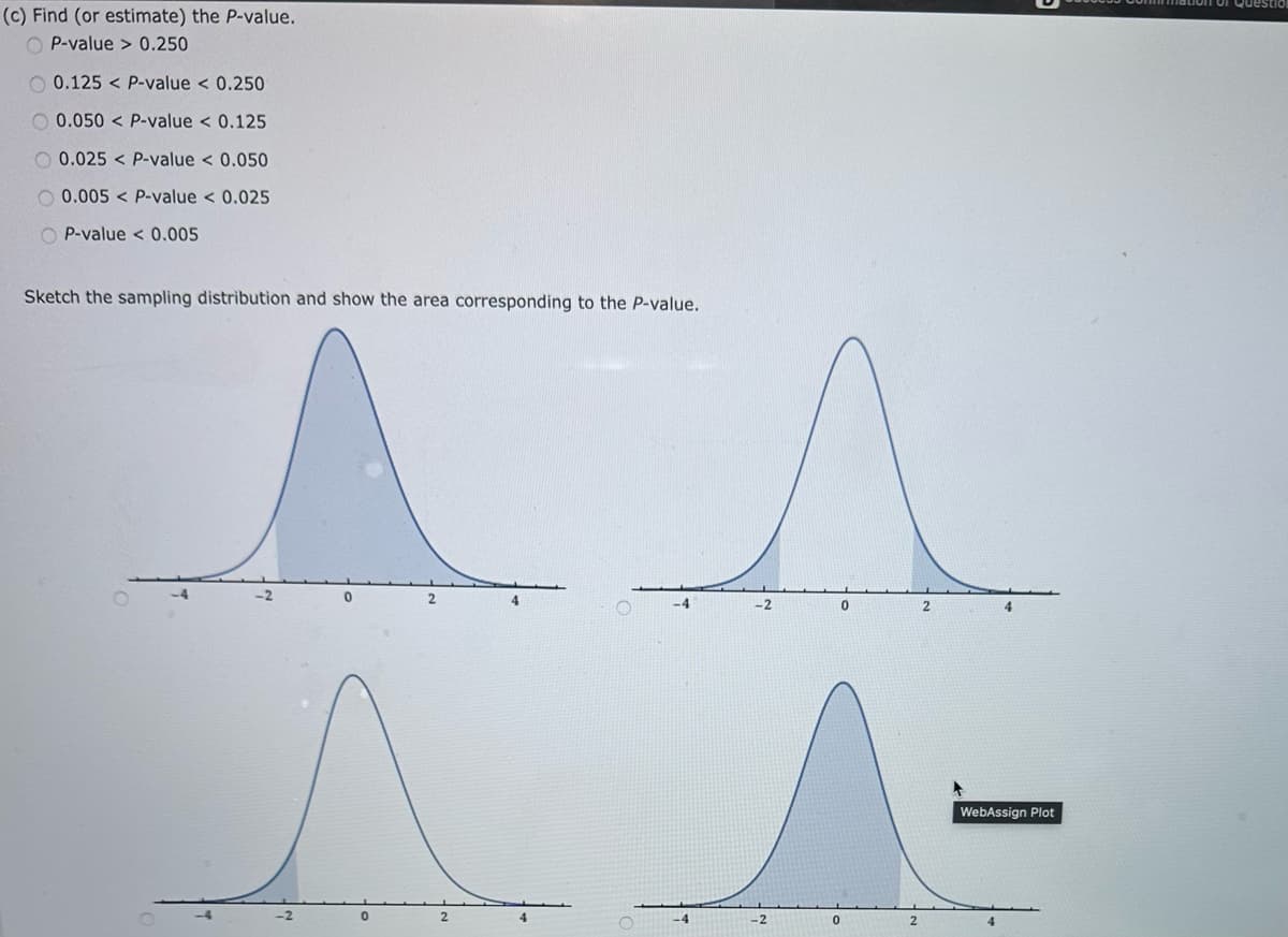 (c) Find (or estimate) the P-value.
P-value>0.250
0.125 P-value < 0.250
0.050 P-value < 0.125
0.025 < P-value < 0.050
0.005 P-value < 0.025
P-value <0.005
Sketch the sampling distribution and show the area corresponding to the P-value.
-2
2
-2
0
2
-2
2
-2
0
2
WebAssign Plot