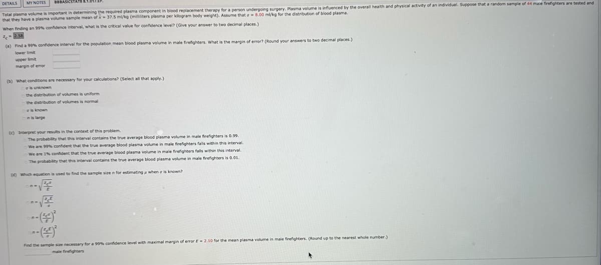 DETAILS MY NOTES
BBBASICSTA
Total plasma volume is important in determining the required plasma component in blood replacement therapy for a person undergoing surgery. Plasma volume is influenced by the overall health and physical activity of an individual. Suppose that a random sample of 44 male firefighters are tested and
that they have a plasma volume sample mean of x 37.5 ml/kg (milliliters plasma per kilogram body weight). Assume that e 8.00 ml/kg for the distribution of blood plasma.
When finding an 99% confidence interval, what is the critical value for confidence level? (Give your answer to two decimal places.)
c-2.58
(a) Find a 99% confidence interval for the population mean blood plasma volume in male firefighters. What is the margin of error? (Round your answers to two decimal places.)
lower limit
upper limit
margin of error
(b) What conditions are necessary for your calculations? (Select all that apply.)
e is unknown
the distribution of volumes is uniform
the distribution of volumes is normal
e is known
n is large
(c) Interpret your results in the context of this problem.
The probability that this interval contains the true average blood plasma volume in male firefighters is 0.99.
We are 99% confident that the true average blood plasma volume in male firefighters falls within this interval.
We are 1% confident that the true average blood plasma volume in male firefighters falls within this interval.
The probability that this interval contains the true average blood plasma volume in male firefighters is 0.01.
(d) Which equation is used to find the sample size n for estimating when a is known?
√
---()*
---(4)
Find the sample size necessary for a 99% confidence level with maximal margin of error E 2.10 for the mean plasma volume in male firefighters. (Round up to the nearest whole number.)
male firefighters