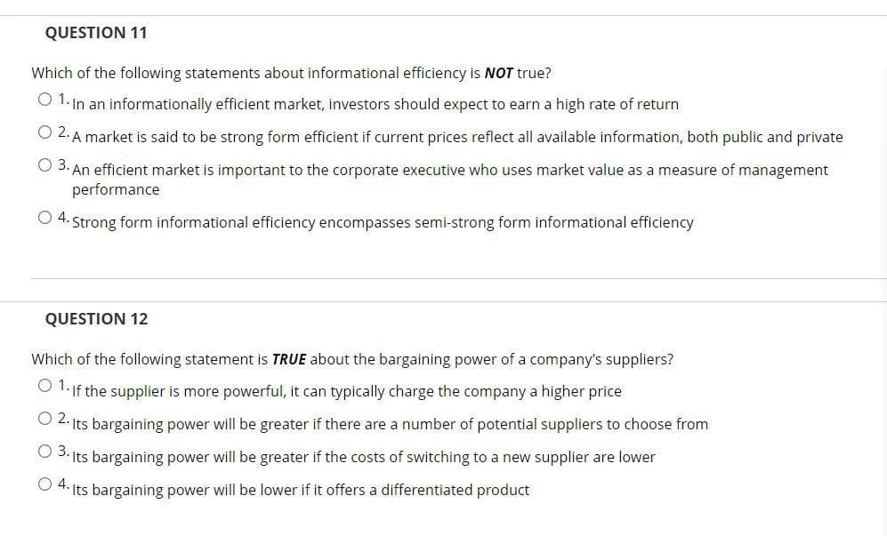 QUESTION 11
Which of the following statements about informational efficiency is NOT true?
O 1. In an informationally efficient market, investors should expect to earn a high rate of return
O 2. A market is said to be strong form efficient if current prices reflect all available information, both public and private
O 3. An efficient market is important to the corporate executive who uses market value as a measure of management
performance
O 4.
Strong form informational efficiency encompasses semi-strong form informational efficiency
QUESTION 12
Which of the following statement is TRUE about the bargaining power of a company's suppliers?
O 1.If the supplier is more powerful, it can typically charge the company a higher price
O 2. Its bargaining power will be greater if there are a number of potential suppliers to choose from
O 3: Its bargaining power will be greater if the costs of switching to a new supplier are lower
O 4. Its bargaining power will be lower if it offers a differentiated product
