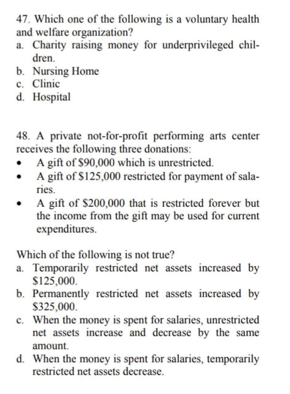 47. Which one of the following is a voluntary health
and welfare organization?
a. Charity raising money for underprivileged chil-
dren.
b. Nursing Home
c. Clinic
d. Hospital
48. A private not-for-profit performing arts center
receives the following three donations:
A gift of $90,000 which is unrestricted.
A gift of $125,000 restricted for payment of sala-
ries.
A gift of $200,000 that is restricted forever but
the income from the gift may be used for current
expenditures.
Which of the following is not true?
a. Temporarily restricted net assets increased by
$125,000.
b. Permanently restricted net assets increased by
$325,000.
c. When the money is spent for salaries, unrestricted
net assets increase and decrease by the same
amount.
d. When the money is spent for salaries, temporarily
restricted net assets decrease.
