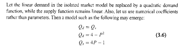 Let the linear demand in the isolated market model be replaced by a quadratic demand
function, while the supply function remains linear. Also, let us use numerical coefficients
rather than parameters. Then a model such as the following may emerge:
Qd = Qs
Qa=4 - p²
Qs = 4P 1
-
(3.6)
