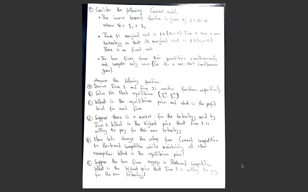 Consi der Hhe fallowing
» The inverse femand function is givan by p= 30-@
Cournet medel.
where Q = E,+
* Firm 13 marginal cost is $6lei=6). Fivm 2 uses a nem
techaulagy
There is no
that it's marginal cost is $3 (6=3).
fixed cort
So
The fwo fims chooce thair
and Compete only
Jame).
Answer the follming puestions.
O Derive Firm 1 amd Firm 2% vation furtions reupertivaly.
o Solve Hhe Harh equilibrium ( ", q")
O What is He equilibrinm
level for eah firm.
quenti tias simultaneculy
(So it's a
one- shot simultaneaus
once
price and what is Hhe profit
Suppore there is
Iim 2. Wlhat is the highert price that Firm I is
willing to paj for this new
o Mow let's chauge the setup from Coumet campetition
to Bertrand Competitin, while maintaining all efther
aJAump tins. What is He equilibium price?
O Suppon the fwe finms engage in Betrand (ompetition
What is the hijhut price that Fim 1 o milling
for He new feihnly?
* market for the teihue lagy uped by
to
