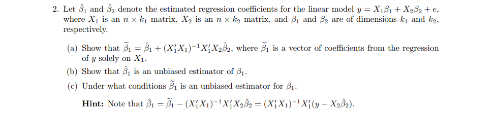 2. Let 3₁ and 3₂ denote the estimated regression coefficients for the linear model y = X₁3₁ + X₂³₂ + €₂
where X₁ is an n x k₁ matrix, X₂ is an n x k₂ matrix, and ₁ and 3₂ are of dimensions k₁ and k₂,
respectively.
(a) Show that 3₁ = Ŝ₁ + (X₁X₁)−¹X₁ X232, where ₁ is a vector of coefficients from the regression
of y solely on X₁.
(b) Show that B₁ is an unbiased estimator of 3₁.
(c) Under what conditions ₁ is an unbiased estimator for $₁.
Hint: Note that B₁ =B₁ - (X₁X₁)-¹X₁ X₂B₂ = (X₁X₁)-¹X₁(y - X₂8₂).