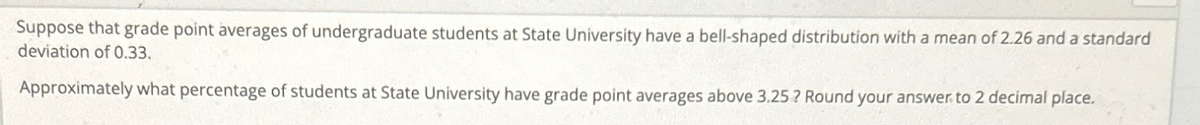 Suppose that grade point averages of undergraduate students at State University have a bell-shaped distribution with a mean of 2.26 and a standard
deviation of 0.33.
Approximately what percentage of students at State University have grade point averages above 3.25? Round your answer to 2 decimal place.