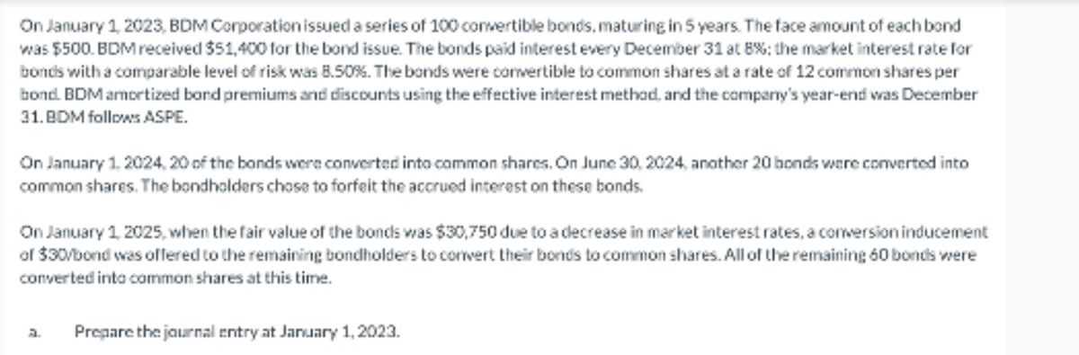 On January 1, 2023, BDM Corporation issued a series of 100 convertible bonds, maturing in 5 years. The face amount of each bond
was $500. BDM received $51,400 for the bond issue. The bonds paid interest every December 31 at 8%; the market interest rate for
bonds with a comparable level of risk was 8.50%. The bonds were convertible to common shares at a rate of 12 common shares per
bond. BDM amortized bond premiums and discounts using the effective interest method, and the company's year-end was December
31.BDM follows ASPE.
On January 1, 2024, 20 of the bonds were converted into common shares. On June 30, 2024, another 20 bonds were converted into
common shares. The bondholders chose to forfeit the accrued interest on these bonds.
On January 1, 2025, when the fair value of the bonds was $30,750 due to a decrease in market interest rates, a conversion inducement
of $30/bond was offered to the remaining bondholders to convert their bonds to common shares. All of the remaining 60 bonds were
converted into common shares at this time.
a. Prepare the journal entry at January 1, 2023.