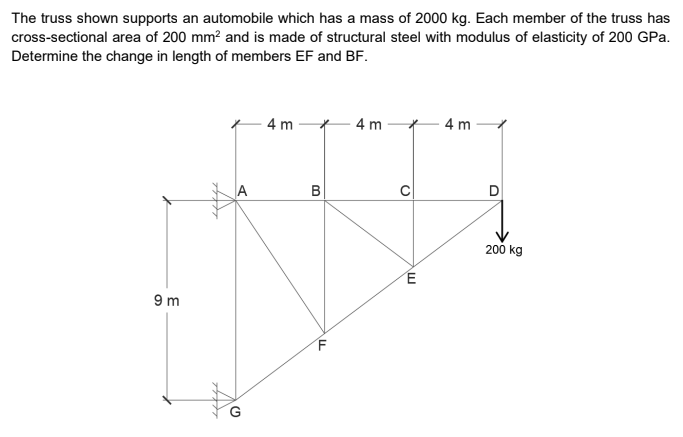 The truss shown supports an automobile which has a mass of 2000 kg. Each member of the truss has
cross-sectional area of 200 mm? and is made of structural steel with modulus of elasticity of 200 GPa.
Determine the change in length of members EF and BF.
4 m
4 m
4 m
A
B
200 kg
9 m
G
