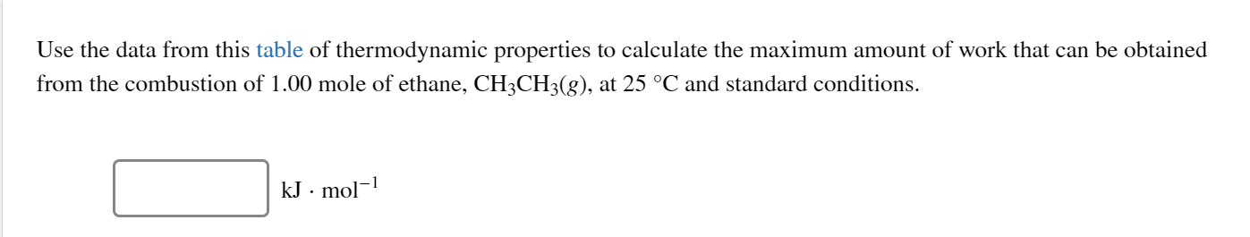Use the data from this table of thermodynamic properties to calculate the maximum amount of work that can be obtained
from the combustion of 1.00 mole of ethane, CH3CH3(g), at 25 °C and standard conditions.
mo
