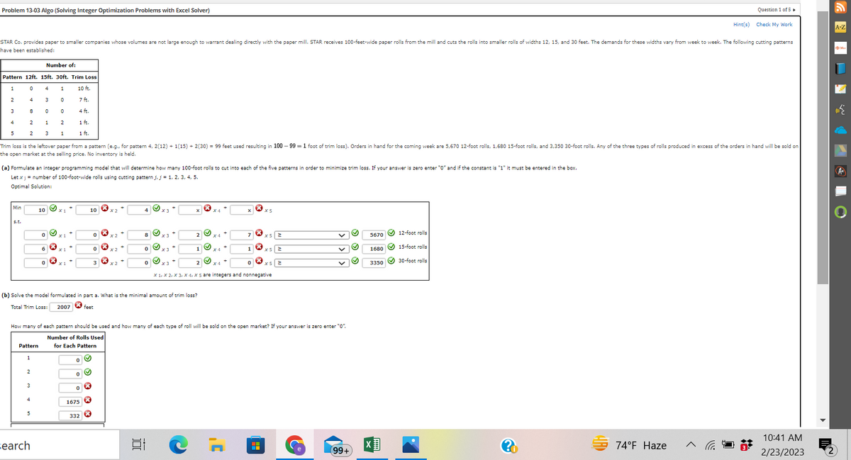 Problem 13-03 Algo (Solving Integer Optimization Problems with Excel Solver)
Number of:
Pattern 12ft. 15ft. 30ft. Trim Loss
1
0
1
10 ft.
2
4
0
3
8
4
5
STAR Co. provides paper to smaller companies whose volumes are not large enough to warrant dealing directly with the paper mill. STAR receives 100-feet-wide paper rolls from the mill and cuts the rolls into smaller rolls of widths 12, 15, and 30 feet. The demands for these widths vary from week to week. The following cutting patterns
have been established:
2
2
Min
s.t.
4
3
0
1
3
Trim loss is the leftover paper from a pattern (e.g., for pattern 4, 2(12) + 1(15) + 2(30) = 99 feet used resulting in 100-99 = 1 foot of trim loss). Orders in hand for the coming week are 5,670 12-foot rolls, 1,680 15-foot rolls, and 3,350 30-foot rolls. Any of the three types
the open market at the selling price. No inventory is held.
Pattern
(a) Formulate an integer programming model that will determine how many 100-foot rolls to cut into each of the five patterns in order to minimize trim loss. If your answer is zero enter "0" and if the constant is "1" it must be entered in the box.
Let x j = number of 100-foot-wide rolls using cutting pattern j, j = 1, 2, 3, 4, 5.
Optimal Solution:
1
Search
0
2
0
1
~
7 ft.
4 ft.
1 ft.
1 ft.
0
10
(b) Solve the model formulated in part a. What is the minimal amount of trim loss?
Total Trim Loss:
2007 feet
1675
332
X
How many of each pattern should be used and how many of each type of roll will be sold on the open market? If your answer is zero enter "0".
Number of Rolls Used
for Each Pattern
X
4
S.
100
1 x4 +
X1, X2, x3, x4, x 5 are integers and nonnegative
C
X
x5 2
H
99+
S
5670
1680
3350
12-foot rolls
15-foot rolls
30-foot rolls
ARD
Question 1 of 5 ►
74°F Haze
Hint(s) Check My Work
Frolls produced in excess of the orders in hand will be sold on
<
10:41 AM
2/23/2023
A-Z
c.
W
A+
O