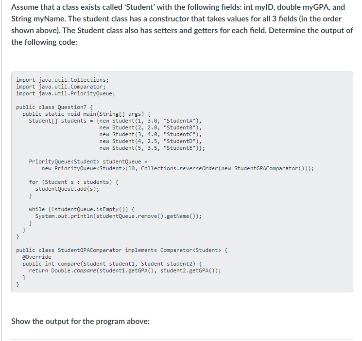 Assume that a class exists called 'Student' with the following fields: int mylD, double myGPA, and
String myName. The student class has a constructor that takes values for all 3 fields (in the order
shown above). The Student class also has setters and getters for each field. Determine the output of
the following code:
import java.util.collections;
import java.util.Comparator;
import java.util.PriorityQueue;
public class Question7 {
public static void main(String[] args) {
Student[] students = {new Student (1, 3.0, "StudentA"),
new Student (2, 2.0, "StudentB"),
new Student (3, 4.0, "StudentC"),
new Student (4, 2.5, "StudentD"),
new Student (5, 3.5, "StudentE")};
PriorityQueue<Student> studentQueue =
new PriorityQueue<Student>(10, Collections.reverseOrder (new StudentGPAComparator()));
for (Student s : students) {
studentQueue.add (s);
}
while (!studentQueue.isEmpty ()) {
System.out.println(studentQueue.remove().getName ());
public class StudentGPAComparator implements Comparator<Student> {
@0verride
public int compare(Student student1, Student student2) {
return Double.compare (student1.getGPA(), student2.getGPA());
}
}
Show the output for the program above:
