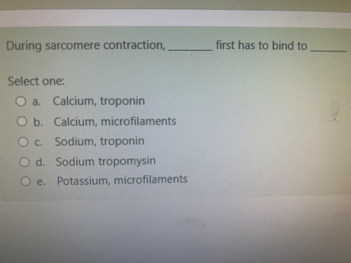 During sarcomere contraction,
Select one:
a. Calcium, troponin
Ob. Calcium, microfilaments
Oc. Sodium, troponin
Od. Sodium tropomysin
Potassium, microfilaments
first has to bind to