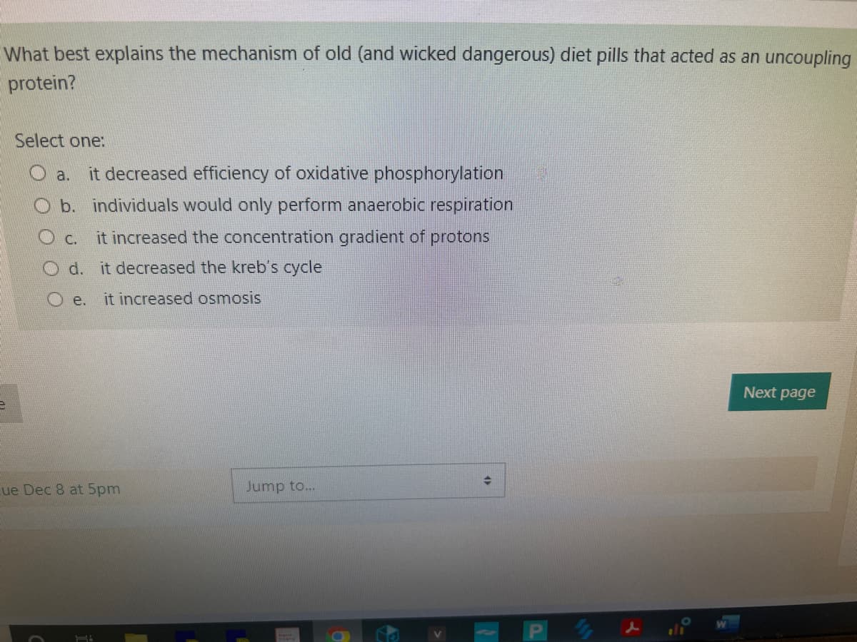 What best explains the mechanism of old (and wicked dangerous) diet pills that acted as an uncoupling
protein?
e
Select one:
a. it decreased efficiency of oxidative phosphorylation
b. individuals would only perform anaerobic respiration
it increased the concentration gradient of protons
C.
O d. it decreased the kreb's cycle
Oe. it increased osmosis
Cue Dec 8 at 5pm
H
Jump to...
→
14
d
Next page