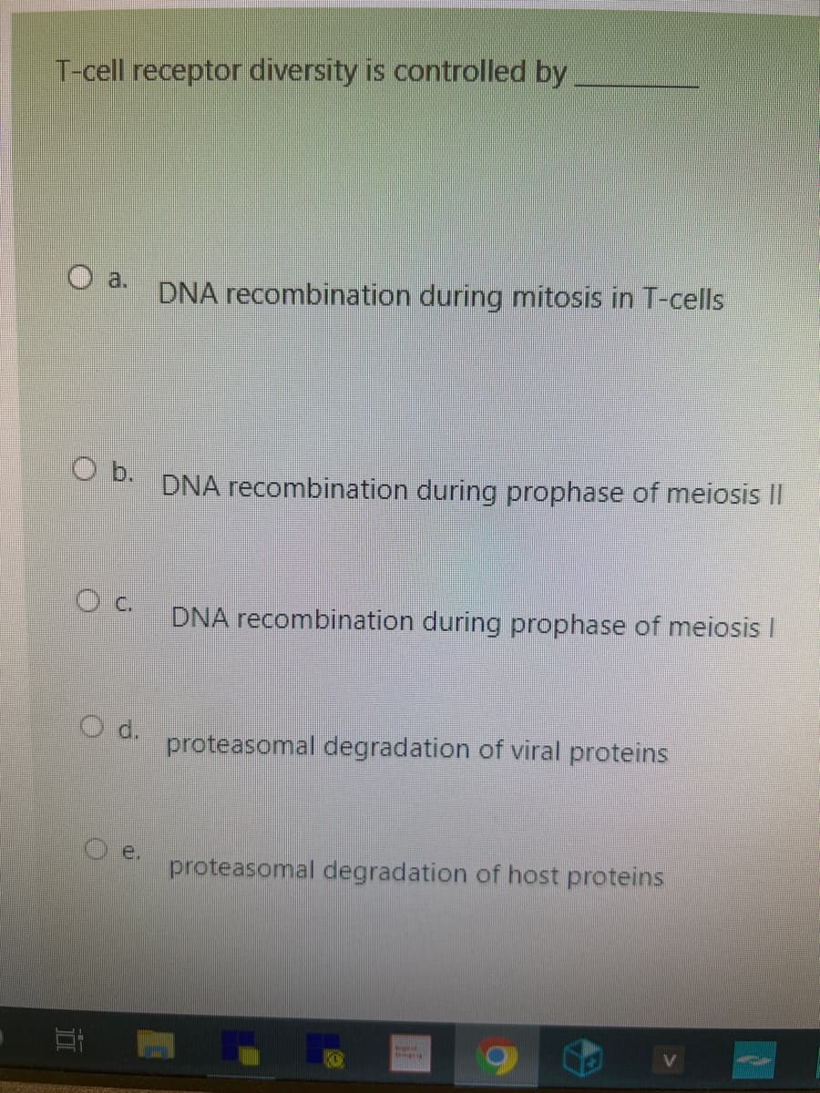 T-cell receptor diversity is controlled by
O b.
O c.
1
O d.
e.
DNA recombination during mitosis in T-cells
DNA recombination during prophase of meiosis II
DNA recombination during prophase of meiosis l
proteasomal degradation of viral proteins
proteasomal degradation of host proteins