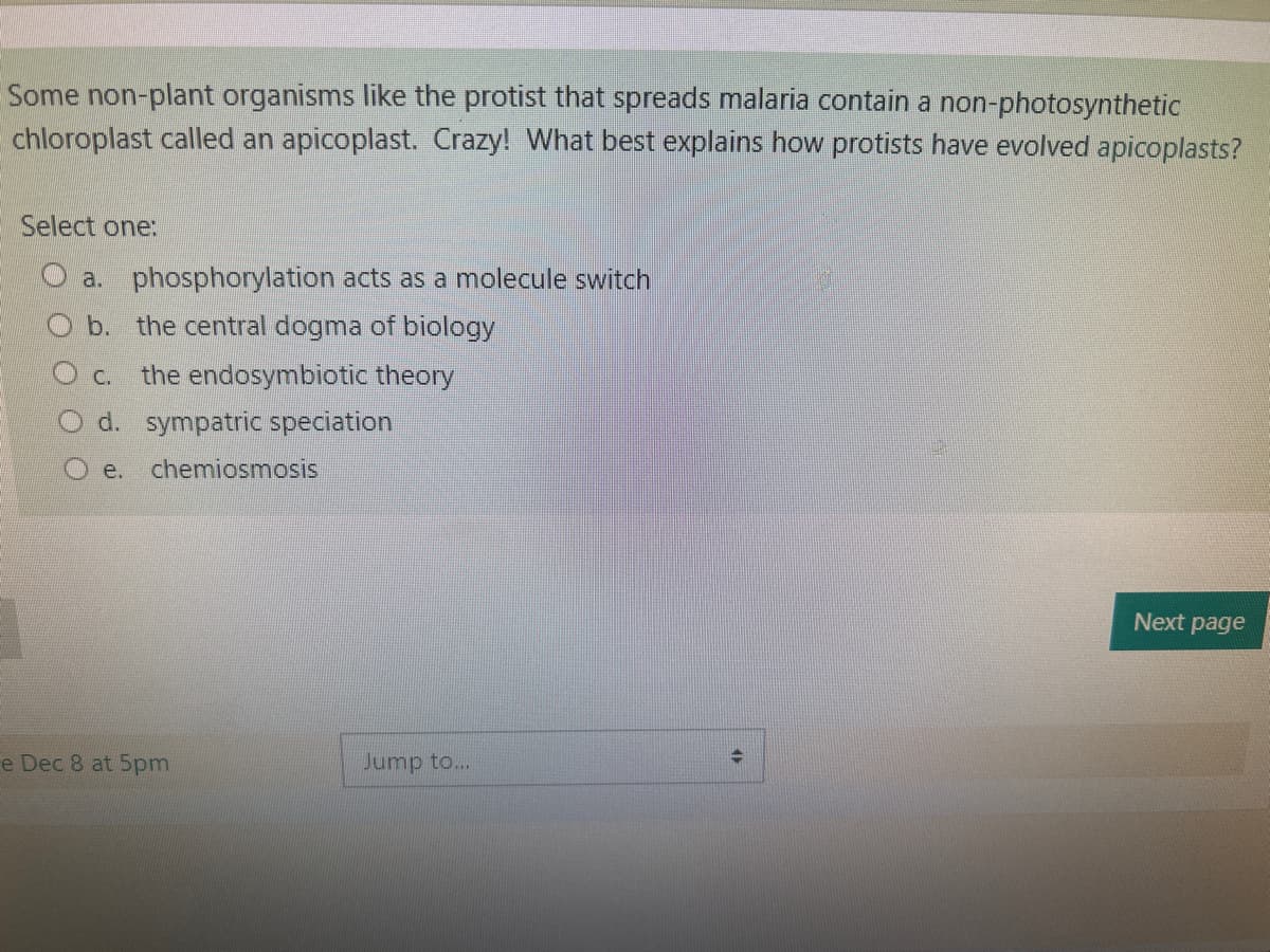 Some non-plant organisms like the protist that spreads malaria contain a non-photosynthetic
chloroplast called an apicoplast. Crazy! What best explains how protists have evolved apicoplasts?
Select one:
a. phosphorylation acts as a molecule switch
b. the central dogma of biology
C. the endosymbiotic theory
O d. sympatric speciation
O e. chemiosmosis
e Dec 8 at 5pm
Jump to...
→
Next page