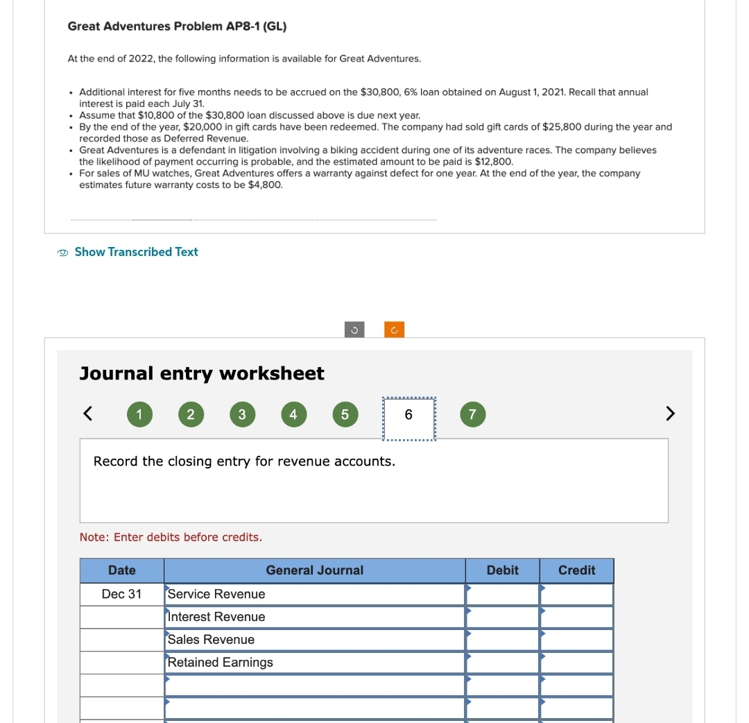 Great Adventures Problem AP8-1 (GL)
At the end of 2022, the following information is available for Great Adventures.
• Additional interest for five months needs to be accrued on the $30,800, 6% loan obtained on August 1, 2021. Recall that annual
interest is paid each July 31.
• Assume that $10,800 of the $30,800 loan discussed above is due next year.
. By the end of the year, $20,000 in gift cards have been redeemed. The company had sold gift cards of $25,800 during the year and
recorded those as Deferred Revenue.
• Great Adventures is a defendant in litigation involving a biking accident during one of its adventure races. The company believes
the likelihood of payment occurring is probable, and the estimated amount to be paid is $12,800.
• For sales of MU watches, Great Adventures offers a warranty against defect for one year. At the end of the year, the company
estimates future warranty costs to be $4,800.
Show Transcribed Text
Journal entry worksheet
1
2
3
Date
Dec 31
Note: Enter debits before credits.
4
Record the closing entry for revenue accounts.
5
Service Revenue
Interest Revenue
Sales Revenue
Retained Earnings
General Journal
C
6
7
Debit
Credit