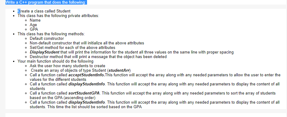 Write a C++ program that does the following:
Create a class called Student
This class has the following private attributes:
• Name
• Age
• GPA
This class has the following methods:
• Default constructor
• Non-default constructor that will initialize all the above attributes
• Set/Get method for each of the above attributes
• DisplayStudent that will print the information for the student all three values on the same line with proper spacing
• Destructor method that will print a message that the object has been deleted
Your main function should do the following
o Ask the user how many students to create
• Create an array of objects of type Student (studentArr)
o Call a function called acceptStudentinfo.This function will accept the array along with any needed parameters to allow the user to enter the
values for the different students
o Call a function called displayStudentlnfo. This function will accept the array along with any needed parameters to display the content of all
students
• Call a function called sortStudentGPA. This function will accept the array along with any needed parameters to sort the array of students
based on the GPA (ascending order)
• Call a function called displayStudentinfo. This function will accept the array along with any needed parameters to display the content of all
students. This time the list should be sorted based on the GPA
