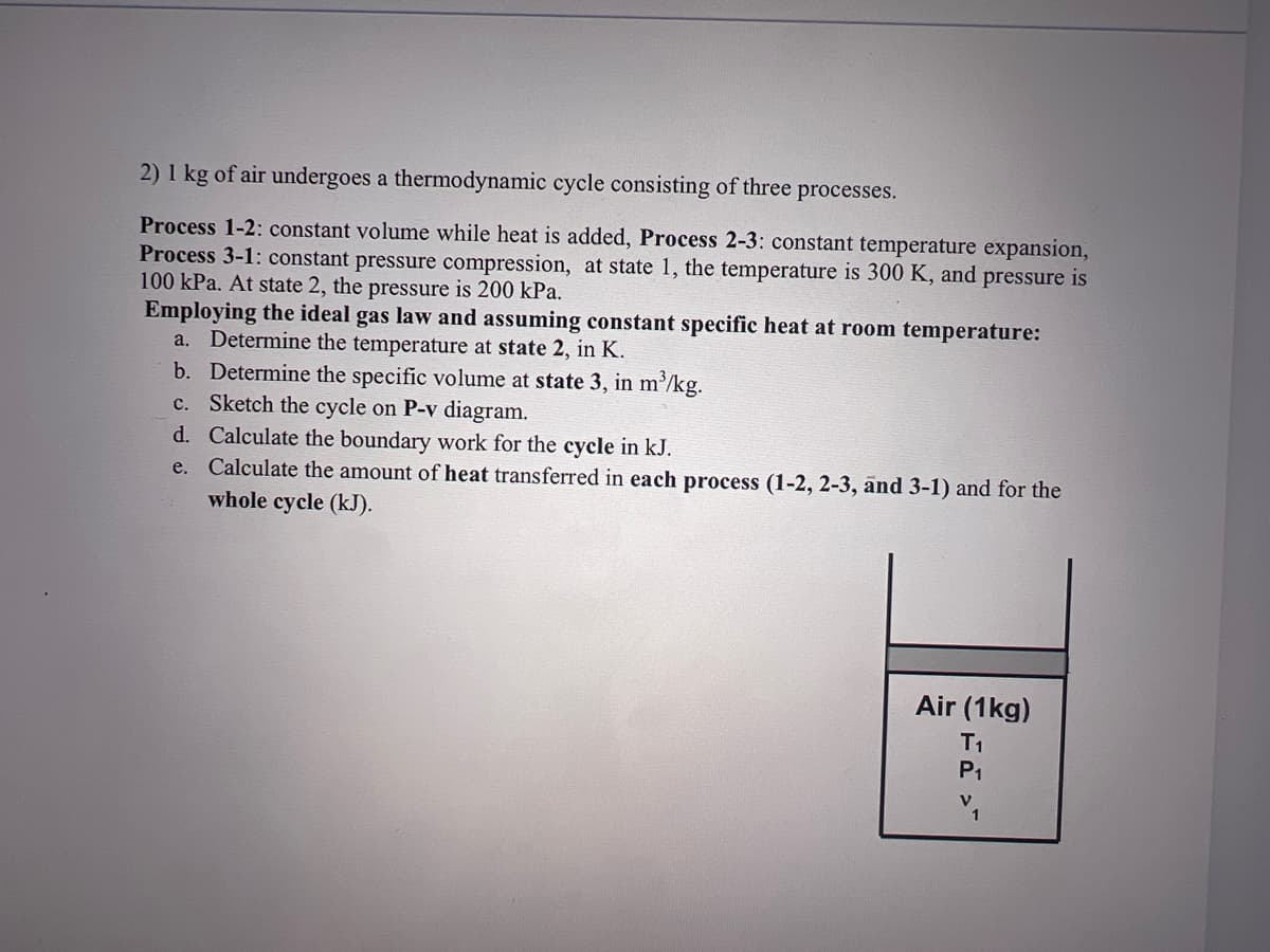 2) 1 kg of air undergoes a thermodynamic cycle consisting of three processes.
Process 1-2: constant volume while heat is added, Process 2-3: constant temperature expansion,
Process 3-1: constant pressure compression, at state 1, the temperature is 300 K, and pressure is
100 kPa. At state 2, the pressure is 200 kPa.
Employing the ideal gas law and assuming constant specific heat at room temperature:
a. Determine the temperature at state 2, in K.
b.
Determine the specific volume at state 3, in m³/kg.
c.
Sketch the cycle on P-v diagram.
d. Calculate the boundary work for the cycle in kJ.
e.
Calculate the amount of heat transferred in each process (1-2, 2-3, and 3-1) and for the
whole cycle (kJ).
Air (1kg)
T₁
P₁
V₁