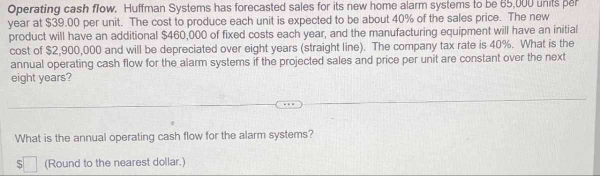 Operating cash flow. Huffman Systems has forecasted sales for its new home alarm systems to be 65,000 units per
year at $39.00 per unit. The cost to produce each unit is expected to be about 40% of the sales price. The new
product will have an additional $460,000 of fixed costs each year, and the manufacturing equipment will have an initial
cost of $2,900,000 and will be depreciated over eight years (straight line). The company tax rate is 40%. What is the
annual operating cash flow for the alarm systems if the projected sales and price per unit are constant over the next
eight years?
What is the annual operating cash flow for the alarm systems?
(Round to the nearest dollar.)