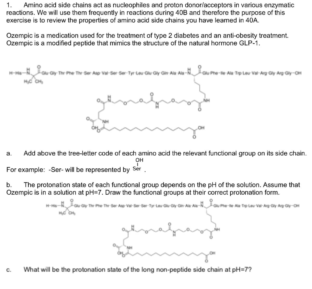 1. Amino acid side chains act as nucleophiles and proton donor/acceptors in various enzymatic
reactions. We will use them frequently in reactions during 40B and therefore the purpose of this
exercise is to review the properties of amino acid side chains you have learned in 40A.
Ozempic is a medication used for the treatment of type 2 diabetes and an anti-obesity treatment.
Ozempic is a modified peptide that mimics the structure of the natural hormone GLP-1.
H-His-N GAU-G
H₂C CH₂
Glu-Gly-Thr-Phe-Thr-Ser Asp-Val-Ser-Ser-Tyr-Leu-Glu-Gly Gin-Ala-Ala-
a.
NH
H-His-
no
H₂C CH₂
au Pho
Phe-lle Ala Trp Leu-Val-Arg Gly Arg-Gly-OH
Add above the tree-letter code of each amino acid the relevant functional group on its side chain.
OH
I
For example: -Ser- will be represented by Ser
NH
OH
b. The protonation state of each functional group depends on the pH of the solution. Assume that
Ozempic is in a solution at pH=7. Draw the functional groups at their correct protonation form.
Gu-Gy
Glu-Gy-Thr-Phe-Thr-Ser-Asp-Val-Ser-Ser-Tyr-Leu-Glu-Gly-Gin-Ala-Ala-Gu Phe-
Phe-lle Ala-Trp Leu-Val-Arg-Gly-Arg-Gly-OH
OH
C. What will be the protonation state of the long non-peptide side chain at pH=7?