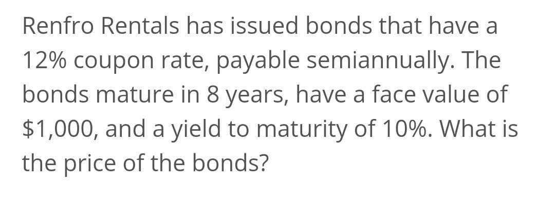 Renfro Rentals has issued bonds that have a
12% coupon rate, payable semiannually. The
bonds mature in 8 years, have a face value of
$1,000, and a yield to maturity of 10%. What is
the price of the bonds?
