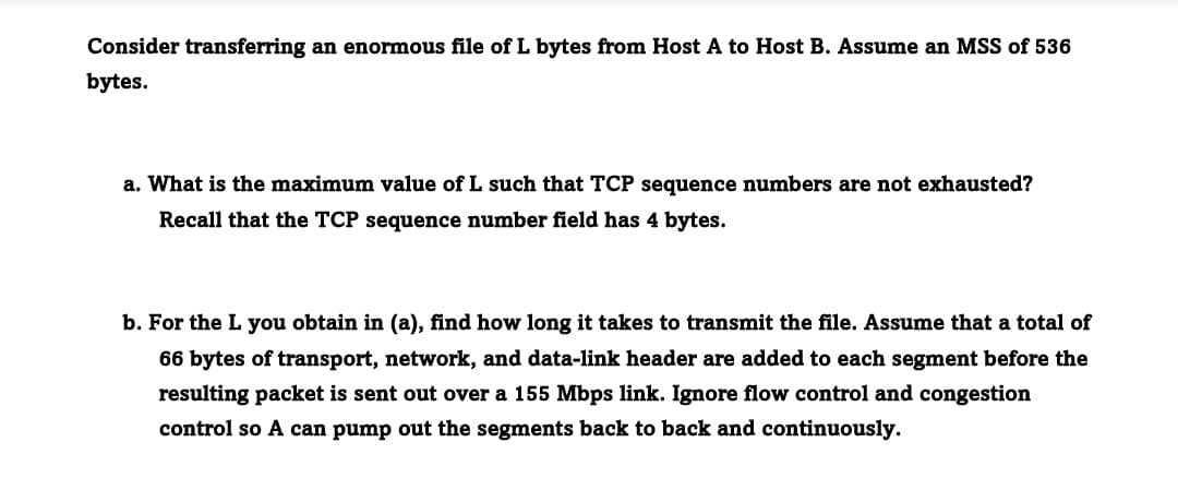 Consider transferring an enormous file of L bytes from Host A to Host B. Assume an MSS of 536
bytes.
a. What is the maximum value of L such that TCP sequence numbers are not exhausted?
Recall that the TCP sequence number field has 4 bytes.
b. For the L you obtain in (a), find how long it takes to transmit the file. Assume that a total of
66 bytes of transport, network, and data-link header are added to each segment before the
resulting packet is sent out over a 155 Mbps link. Ignore flow control and congestion
control so A can pump out the segments back to back and continuously.