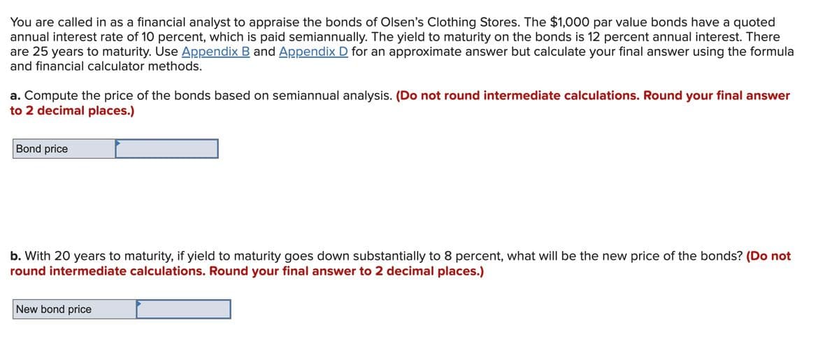 You are called in as a financial analyst to appraise the bonds of Olsen's Clothing Stores. The $1,000 par value bonds have a quoted
annual interest rate of 10 percent, which is paid semiannually. The yield to maturity on the bonds is 12 percent annual interest. There
are 25 years to maturity. Use Appendix B and Appendix D for an approximate answer but calculate your final answer using the formula
and financial calculator methods.
a. Compute the price of the bonds based on semiannual analysis. (Do not round intermediate calculations. Round your final answer
to 2 decimal places.)
Bond price
b. With 20 years to maturity, if yield to maturity goes down substantially to 8 percent, what will be the new price of the bonds? (Do not
round intermediate calculations. Round your final answer to 2 decimal places.)
New bond price