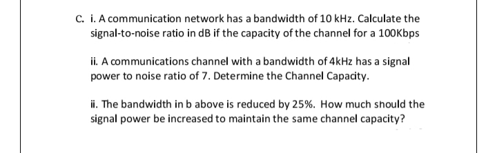 c. i. A communication network has a bandwidth of 10 kHz. Calculate the
signal-to-noise ratio in dB if the capacity of the channel for a 100Kbps
ii. A communications channel with a bandwidth of 4kHz has a signal
power to noise ratio of 7. Determine the Channel Capacity.
i. The bandwidth in b above is reduced by 25%. How much should the
signal power be increased to maintain the same channel capacity?
