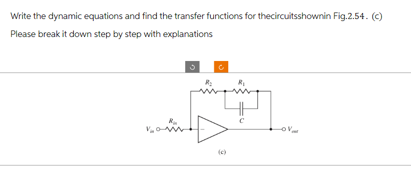 Write the dynamic equations and find the transfer functions for thecircuitsshownin Fig.2.54. (c)
Please break it down step by step with explanations
Vin
Rin
S
R₂
J
(c)
R₁
out