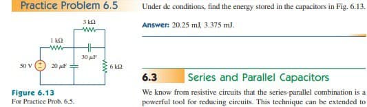 Practice Problem 6.5
50 V
1k02
www
20 μF
Figure 6.13
For Practice Prob. 6.5.
3 k2
www
30 μF
www
630
Under de conditions, find the energy stored in the capacitors in Fig. 6.13.
Answer: 20.25 ml, 3.375 mJ.
6.3
Series and Parallel Capacitors
We know from resistive circuits that the series-parallel combination is a
powerful tool for reducing circuits. This technique can be extended to