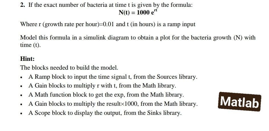 2. If the exact number of bacteria at time t is given by the formula:
N(t) = 1000 et
Where r (growth rate per hour)=0.01 and t (in hours) is a ramp input
Model this formula in a simulink diagram to obtain a plot for the bacteria growth (N) with
time (t).
Hint:
The blocks needed to build the model.
A Ramp block to input the time signal t, from the Sources library.
A Gain blocks to multiply r with t, from the Math library.
A Math function block to get the exp, from the Math library.
A Gain blocks to multiply the resultx1000, from the Math library.
A Scope block to display the output, from the Sinks library.
Matlab
