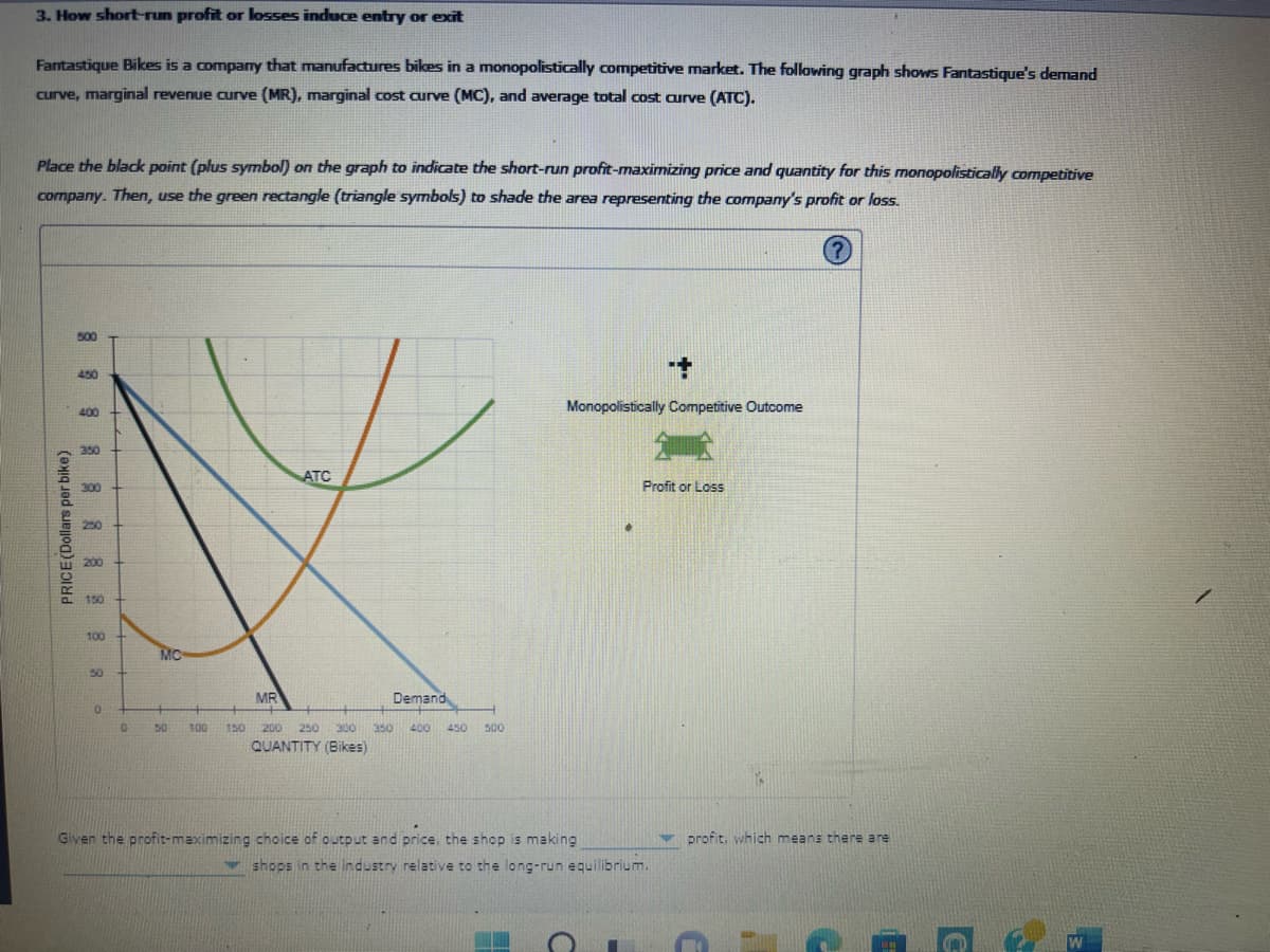 3. How short-run profit or losses induce entry or exit
Fantastique Bikes is a company that manufactures bikes in a monopolistically competitive market. The following graph shows Fantastique's demand
curve, marginal revenue curve (MR), marginal cost curve (MC), and average total cost curve (ATC).
Place the black point (plus symbol) on the graph to indicate the short-run profit-maximizing price and quantity for this monopolistically competitive
company. Then, use the green rectangle (triangle symbols) to shade the area representing the company's profit or loss.
PRICE (Dollars per bike)
500
450
400
350
300
250
200
150
100
50
0
0
MC
50
100
ATC
MR
Demand
150 200 250 300 350 400 450 500
QUANTITY (Bikes)
+
Monopolistically Competitive Outcome
Given the profit-maximizing choice of output and price, the shop is making
Profit or Loss
shops in the industry relative to the long-run equilibrium.
profit, which means there are
0:
с