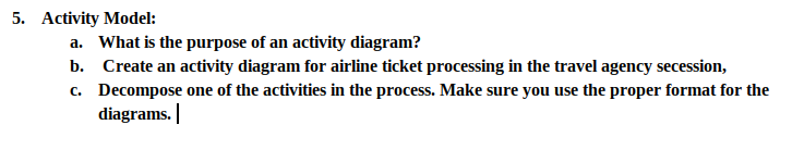 5. Activity Model:
a. What is the purpose of an activity diagram?
b. Create an activity diagram for airline ticket processing in the travel agency secession,
c. Decompose one of the activities in the process. Make sure you use the proper format for the
diagrams. |
