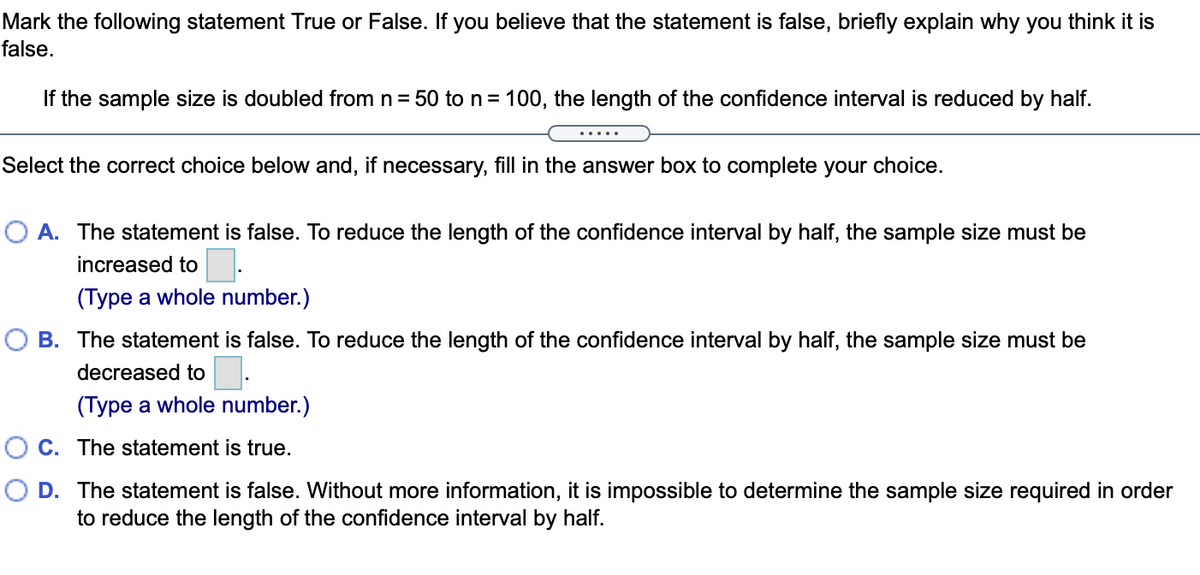 Mark the following statement True or False. If you believe that the statement is false, briefly explain why you think it is
false.
If the sample size is doubled from n = 50 ton= 100, the length of the confidence interval is reduced by half.
.....
Select the correct choice below and, if necessary, fill in the answer box to complete your choice.
O A. The statement is false. To reduce the length of the confidence interval by half, the sample size must be
increased to.
(Type a whole number.)
O B. The statement is false. To reduce the length of the confidence interval by half, the sample size must be
decreased to:
(Type a whole number.)
O C. The statement is true.
D. The statement is false. Without more information, it is impossible to determine the sample size required in order
to reduce the length of the confidence interval by half.
