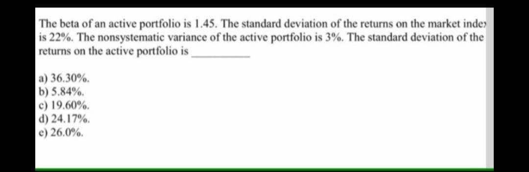 The beta of an active portfolio is 1.45. The standard deviation of the returns on the market inde
is 22%. The nonsystematic variance of the active portfolio is 3%. The standard deviation of the
returns on the active portfolio is
a) 36.30%.
b) 5.84%.
c) 19.60%.
d) 24.17%.
e) 26.0%.
