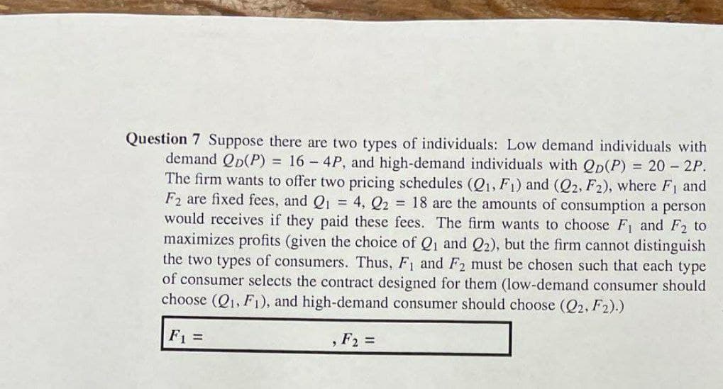 Question 7 Suppose there are two types of individuals: Low demand individuals with
demand Qp(P) = 16 - 4P, and high-demand individuals with Qp(P) = 20- 2P.
The firm wants to offer two pricing schedules (Q1, F1) and (Q2, F2), where F1 and
F2 are fixed fees, and Q = 4, Q2 = 18 are the amounts of consumption a person
would receives if they paid these fees. The firm wants to choose F and F2 to
maximizes profits (given the choice of Qi and Q2), but the firm cannot distinguish
the two types of consumers. Thus, F1 and F2 must be chosen such that each type
of consumer selects the contract designed for them (low-demand consumer should
choose (Q1, F1), and high-demand consumer should choose (Q2, F2).)
F1 =
, F2 =
