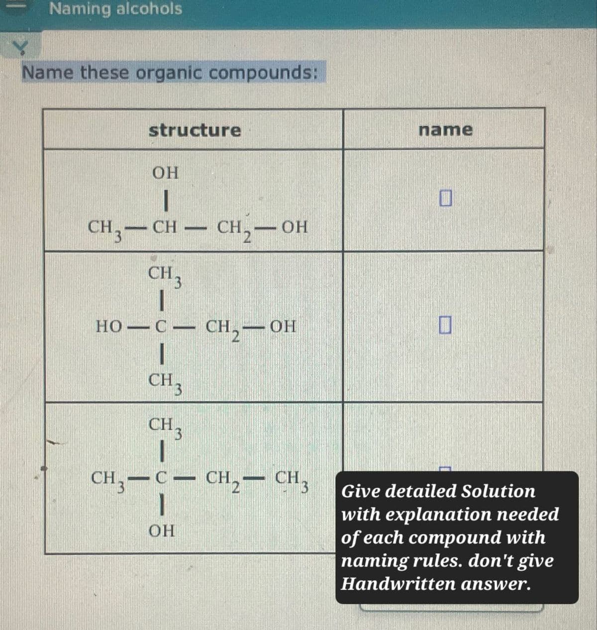 Naming alcohols
Name these organic compounds:
structure
OH
name
CH3-CH
CH 3
-
CH₂-OH
HO—C—CH 2 —OH
CH3
CH3
CH3-C-CH2-CH3
OH
☐
Give detailed Solution
with explanation needed
of each compound with
naming rules. don't give
Handwritten answer.