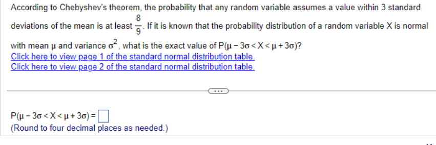 According to Chebyshev's theorem, the probability that any random variable assumes a value within 3 standard
8
deviations of the mean is at least. If it is known that the probability distribution of a random variable X is normal
with mean μ and variance o², what is the exact value of P(μ-30 <X<μ+30)?
Click here to view page 1 of the standard normal distribution table.
Click here to view page 2 of the standard normal distribution table.
P(μ-30<x<μ+3)=
(Round to four decimal places as needed.)