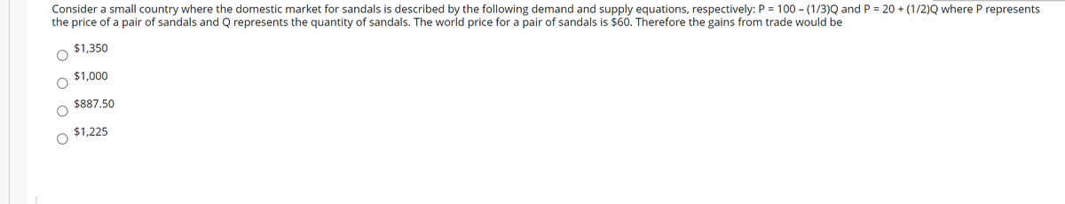 Consider a small country where the domestic market for sandals is described by the following demand and supply equations, respectively: P = 100 - (1/3)Q and P = 20 + (1/2)Q where P represents
the price of a pair of sandals and Q represents the quantity of sandals. The world price for a pair of sandals is $60. Therefore the gains from trade would be
%3D
$1,350
$1,000
$887.50
$1,225
