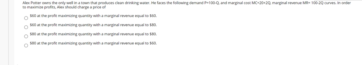 Alex Potter owns the only well in a town that produces clean drinking water. He faces the following demand P=100-Q, and marginal cost MC=20+2Q, marginal revenue MR= 100-2Q curves. In order
to maximize profits, Alex should charge a price of
$60 at the profit maximizing quantity with a marginal revenue equal to $60.
$60 at the profit maximizing quantity with a marginal revenue equal to $80.
$80 at the profit maximizing quantity with a marginal revenue equal to $80.
$80 at the profit maximizing quantity with a marginal revenue equal to $60.
