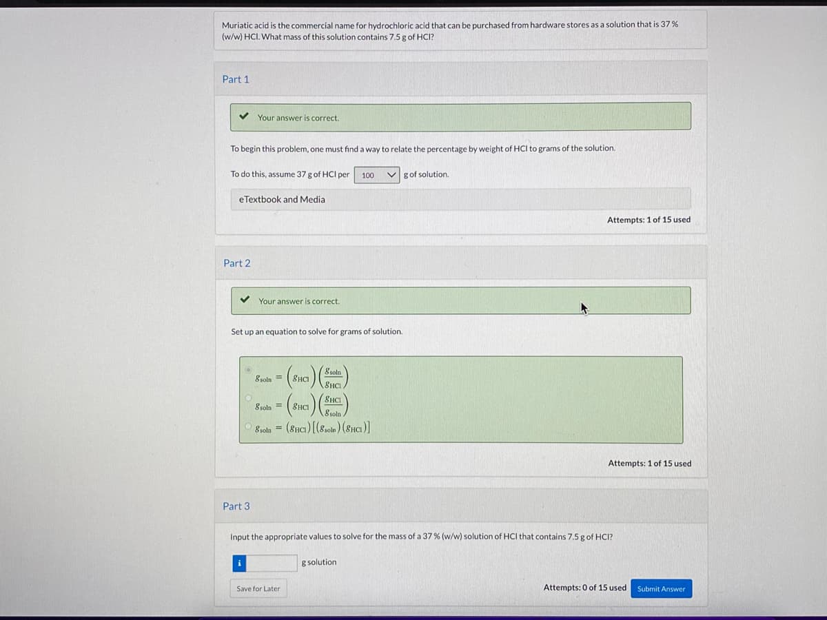 Muriatic acid is the commercial name for hydrochloric acid that can be purchased from hardware stores as a solution that is 37 %
(w/w) HCI. What mass of this solution contains 7.5 g of HCI?
Part 1
Your answer is correct.
To begin this problem, one must find a way to relate the percentage by weight of HCI to grams of the solution.
To do this, assume 37 g of HCI per
100
g of solution.
eTextbook and Media
Attempts: 1 of 15 used
Part 2
Your answer is correct.
Set up an equation to solve for grams of solution.
8 soln
8soln =
SHCI
8HCI
8soln = (8HCI
8 solr
8roln = (8Hci) [(8som ) (8ncı)]
Attempts: 1 of 15 used
Part 3
Input the appropriate values to solve for the mass of a 37% (w/w) solution of HCI that contains 7,5 gof HCI?
g solution
Save for Later
Attempts: 0 of 15 used
Submit Answer
